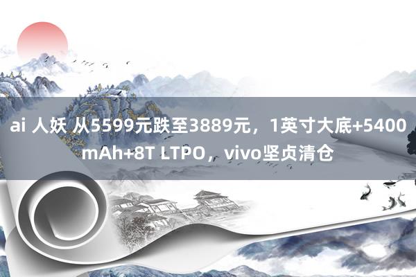 ai 人妖 从5599元跌至3889元，1英寸大底+5400mAh+8T LTPO，vivo坚贞清仓