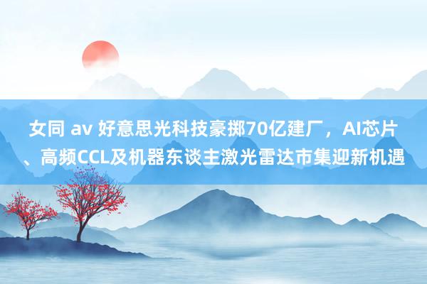 女同 av 好意思光科技豪掷70亿建厂，AI芯片、高频CCL及机器东谈主激光雷达市集迎新机遇