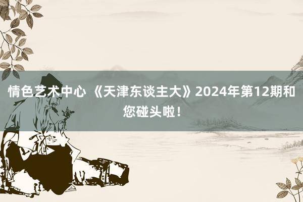 情色艺术中心 《天津东谈主大》2024年第12期和您碰头啦！