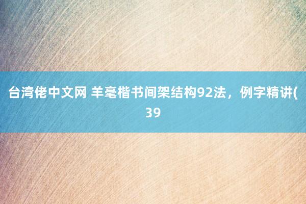 台湾佬中文网 羊毫楷书间架结构92法，例字精讲(39