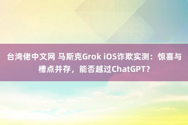 台湾佬中文网 马斯克Grok iOS诈欺实测：惊喜与槽点并存，能否越过ChatGPT？