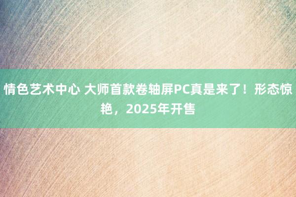 情色艺术中心 大师首款卷轴屏PC真是来了！形态惊艳，2025年开售