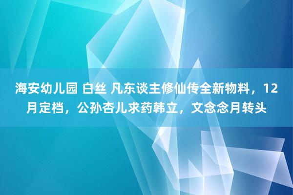 海安幼儿园 白丝 凡东谈主修仙传全新物料，12月定档，公孙杏儿求药韩立，文念念月转头