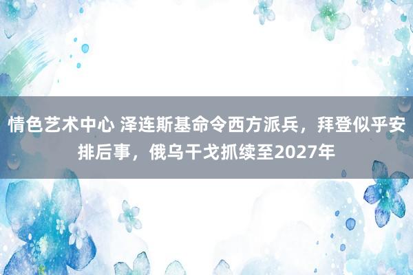 情色艺术中心 泽连斯基命令西方派兵，拜登似乎安排后事，俄乌干戈抓续至2027年