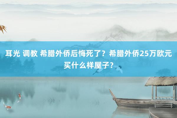 耳光 调教 希腊外侨后悔死了？希腊外侨25万欧元买什么样屋子？