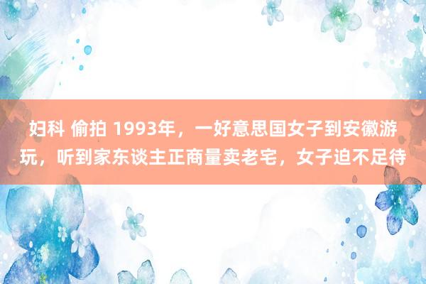 妇科 偷拍 1993年，一好意思国女子到安徽游玩，听到家东谈主正商量卖老宅，女子迫不足待