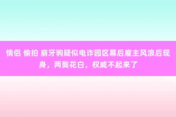 情侣 偷拍 崩牙驹疑似电诈园区幕后雇主风浪后现身，两鬓花白，权威不起来了