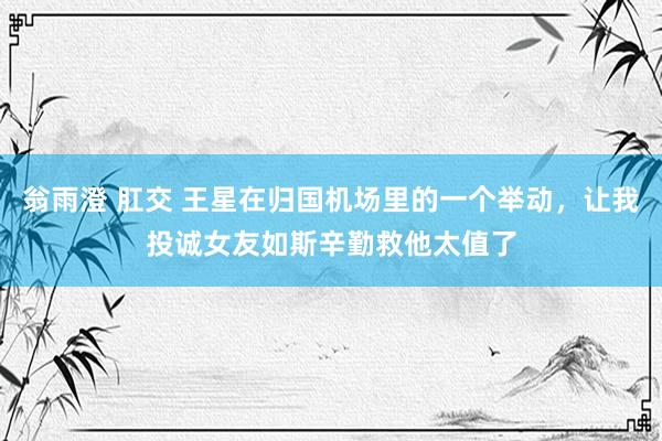 翁雨澄 肛交 王星在归国机场里的一个举动，让我投诚女友如斯辛勤救他太值了