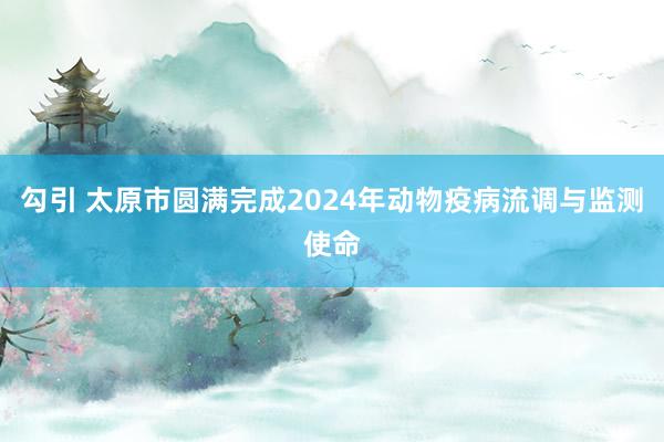 勾引 太原市圆满完成2024年动物疫病流调与监测使命