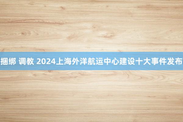 捆绑 调教 2024上海外洋航运中心建设十大事件发布