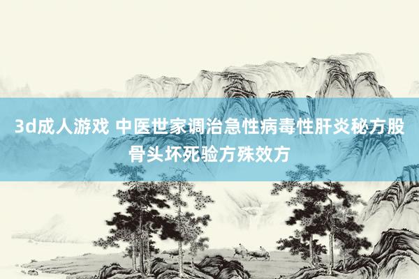 3d成人游戏 中医世家调治急性病毒性肝炎秘方股骨头坏死验方殊效方