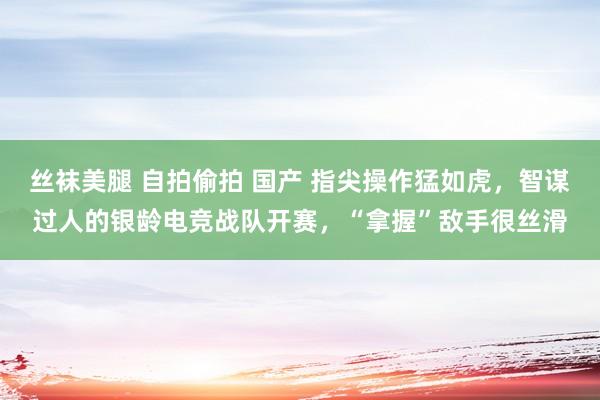 丝袜美腿 自拍偷拍 国产 指尖操作猛如虎，智谋过人的银龄电竞战队开赛，“拿握”敌手很丝滑