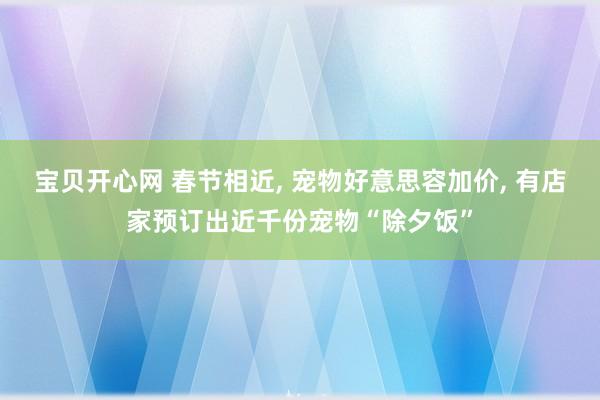 宝贝开心网 春节相近， 宠物好意思容加价， 有店家预订出近千份宠物“除夕饭”