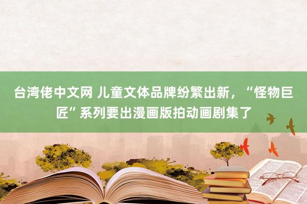 台湾佬中文网 儿童文体品牌纷繁出新，“怪物巨匠”系列要出漫画版拍动画剧集了