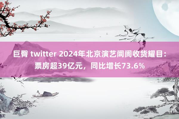 巨臀 twitter 2024年北京演艺阛阓收货耀目：票房超39亿元，同比增长73.6%